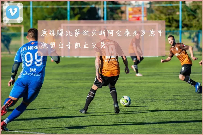 意媒曝比萨欲买断阿金桑米罗意甲联盟出手阻止交易