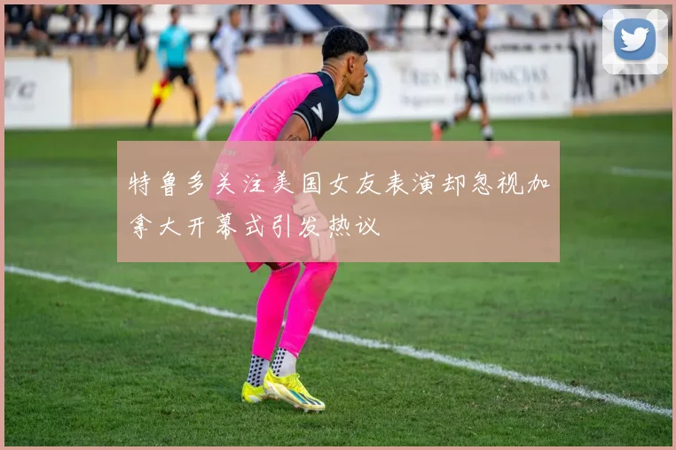 特鲁多关注美国女友表演却忽视加拿大开幕式引发热议