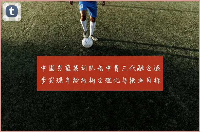 中国男篮集训队老中青三代融合逐步实现年龄结构合理化与换血目标
