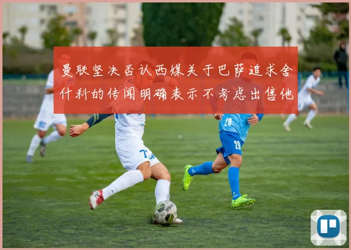曼联坚决否认西媒关于巴萨追求舍什科的传闻明确表示不考虑出售他