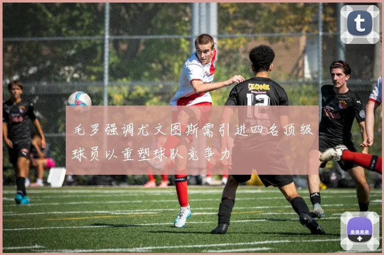 毛罗强调尤文图斯需引进四名顶级球员以重塑球队竞争力
