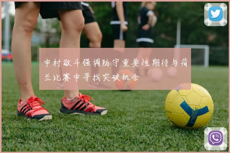 中村敬斗强调防守重要性期待与荷兰比赛中寻找突破机会