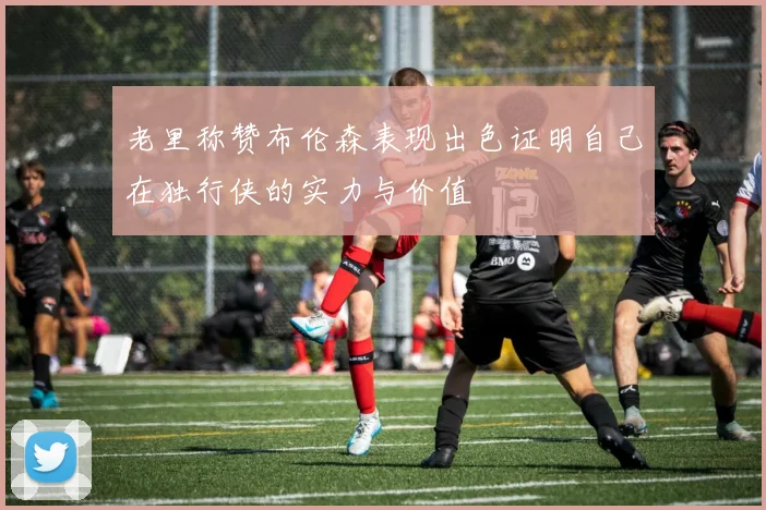 老里称赞布伦森表现出色证明自己在独行侠的实力与价值