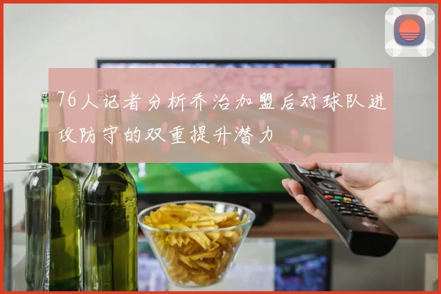 76人记者分析乔治加盟后对球队进攻防守的双重提升潜力