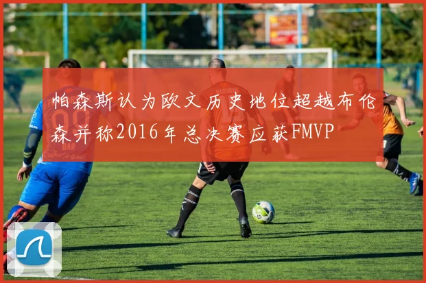 帕森斯认为欧文历史地位超越布伦森并称2016年总决赛应获FMVP