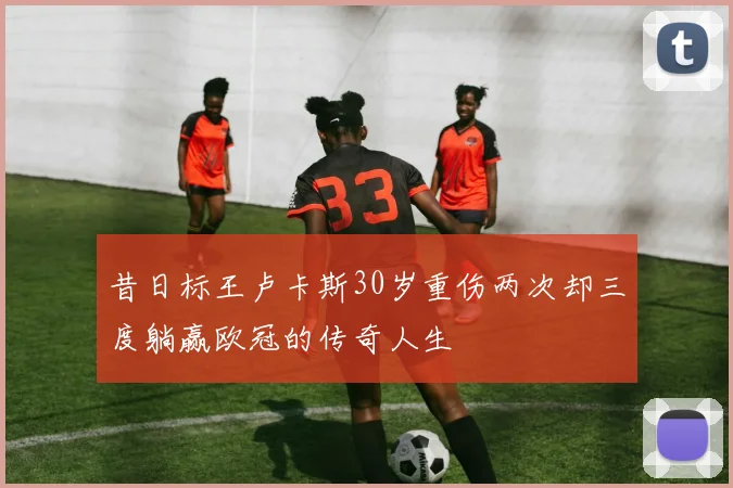 昔日标王卢卡斯30岁重伤两次却三度躺赢欧冠的传奇人生