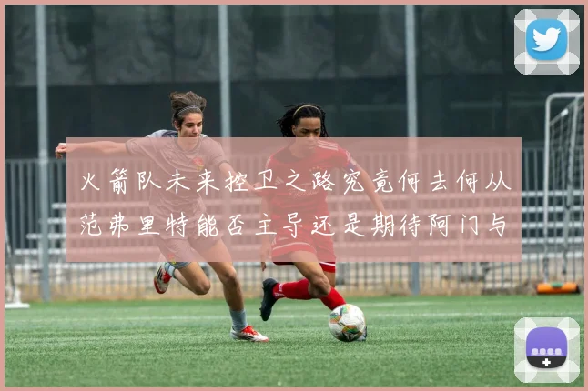 火箭队未来控卫之路究竟何去何从范弗里特能否主导还是期待阿门与谢泼德崛起