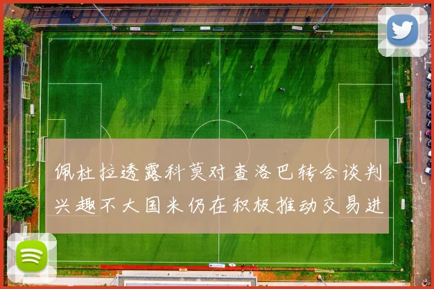 佩杜拉透露科莫对查洛巴转会谈判兴趣不大国米仍在积极推动交易进程