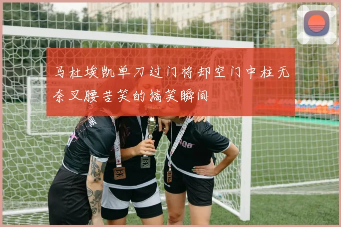 马杜埃凯单刀过门将却空门中柱无奈叉腰苦笑的搞笑瞬间