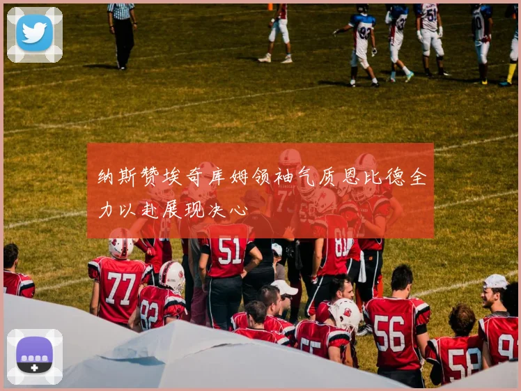 纳斯赞埃奇库姆领袖气质恩比德全力以赴展现决心