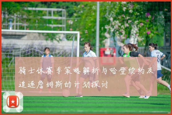 骑士休赛季策略解析与哈登续约及追逐詹姆斯的计划探讨