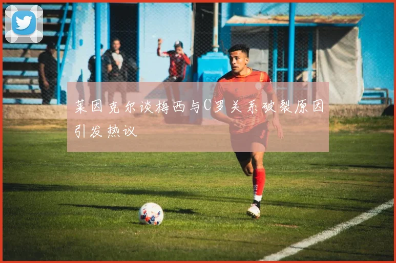莱因克尔谈梅西与C罗关系破裂原因引发热议